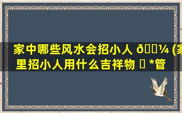 家中哪些风水会招小人 🌼 (家里招小人用什么吉祥物 ☘ *
管用吗)